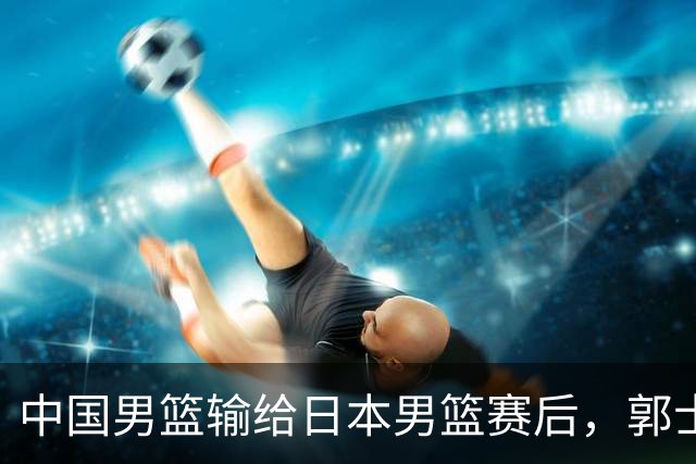 中国男篮输给日本男篮赛后，郭士强说：“这个夏天我们整个中国男篮都非常努力”